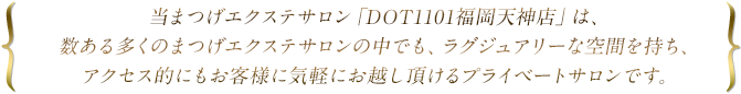 当まつげエクステサロン「DOT1101福岡天神店」は、数ある多くのまつげエクステサロンの中でも、ラグジュアリーな空間を持ち、アクセス的にもお客様に気軽にお越し頂けるプライベートサロンです。