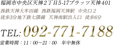 福岡市中央区天神2丁目5-17プラッツ天神401 西鉄天神大牟田線 西鉄福岡天神駅 中央口２ 徒歩３分地下鉄七隈線 天神南駅出入口１ 徒歩６分 TEL:092-771-7188 営業時間：12：00～21：00　年中無休