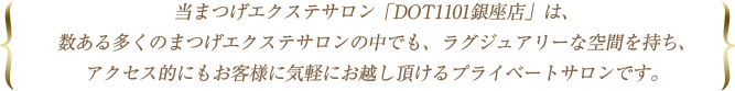 当まつげエクステサロン「DOT1101銀座店」は、数ある多くのまつげエクステサロンの中でも、ラグジュアリーな空間を持ち、アクセス的にもお客様に気軽にお越し頂けるプライベートサロンです。