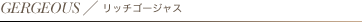 GERGEOUS ／ リッチゴージャス