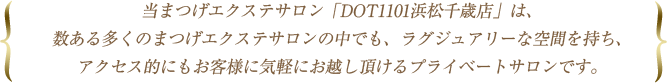 当まつげエクステサロン「DOT1101浜松千歳店」は、数ある多くのまつげエクステサロンの中でも、ラグジュアリーな空間を持ち、アクセス的にもお客様に気軽にお越し頂けるプライベートサロンです。