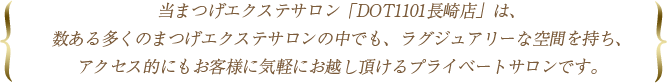 当まつげエクステサロン「DOT1101長崎店」は、数ある多くのまつげエクステサロンの中でも、ラグジュアリーな空間を持ち、アクセス的にもお客様に気軽にお越し頂けるプライベートサロンです。