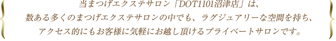 当まつげエクステサロン「DOT1101沼津店」は、数ある多くのまつげエクステサロンの中でも、ラグジュアリーな空間を持ち、アクセス的にもお客様に気軽にお越し頂けるプライベートサロンです。