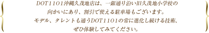 DOT1101沖縄久茂地店は、一銀通り沿い旧久茂地小学校の向かいにあり、割引で使える駐車場もございます。モデル、タレントも通うDOT1101の常に進化し続ける技術、ぜひ体験してみてください。