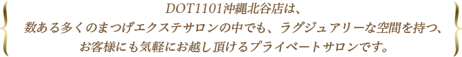 DOT1101沖縄北谷店は、数ある多くのまつげエクステサロンの中でも、ラグジュアリーな空間を持つ、お客様にも気軽にお越し頂けるプライベートサロンです。