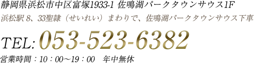 静岡県浜松市中区富塚1933-1 佐鳴湖パークタウンサウス1F 営業時間　10:00〜19:00 年中無休